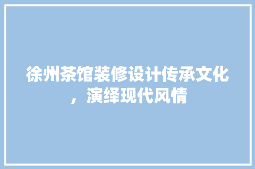 徐州茶馆装修设计传承文化，演绎现代风情