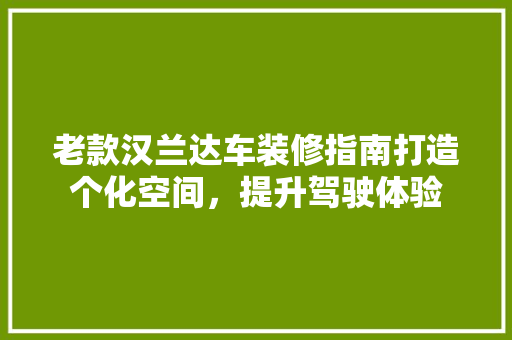 老款汉兰达车装修指南打造个化空间，提升驾驶体验