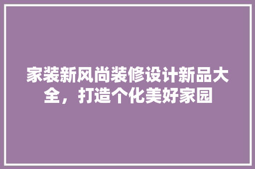 家装新风尚装修设计新品大全，打造个化美好家园