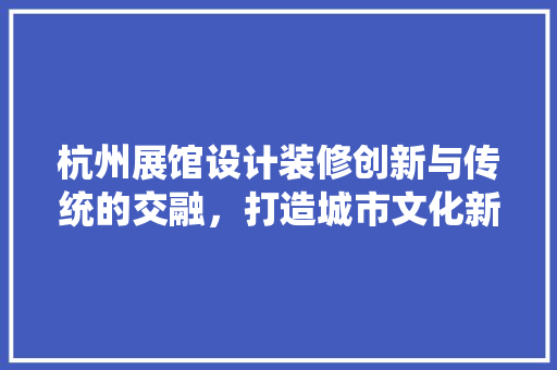 杭州展馆设计装修创新与传统的交融，打造城市文化新名片