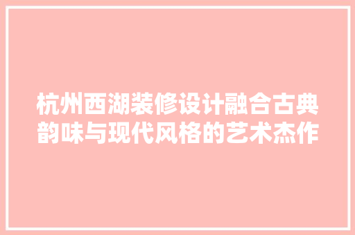 杭州西湖装修设计融合古典韵味与现代风格的艺术杰作