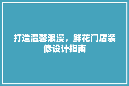 打造温馨浪漫，鲜花门店装修设计指南