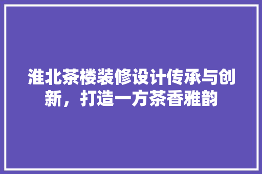 淮北茶楼装修设计传承与创新，打造一方茶香雅韵