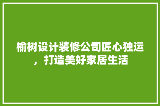 榆树设计装修公司匠心独运，打造美好家居生活