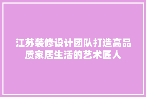 江苏装修设计团队打造高品质家居生活的艺术匠人
