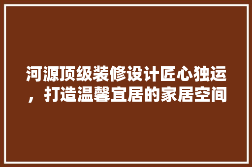 河源顶级装修设计匠心独运，打造温馨宜居的家居空间