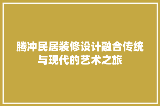 腾冲民居装修设计融合传统与现代的艺术之旅