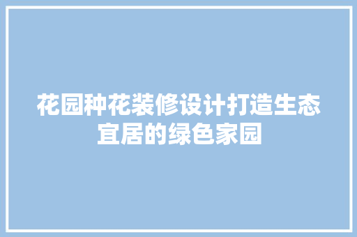 花园种花装修设计打造生态宜居的绿色家园