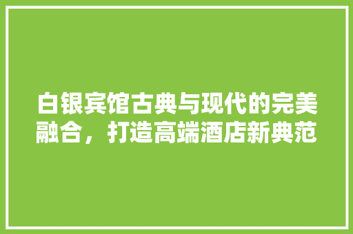 白银宾馆古典与现代的完美融合，打造高端酒店新典范