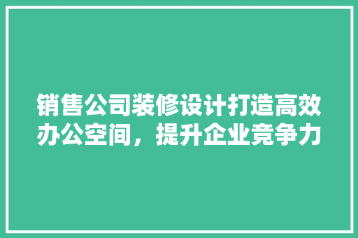 销售公司装修设计打造高效办公空间，提升企业竞争力