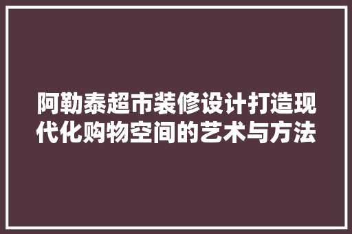 阿勒泰超市装修设计打造现代化购物空间的艺术与方法