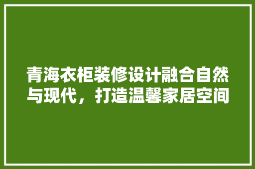 青海衣柜装修设计融合自然与现代，打造温馨家居空间