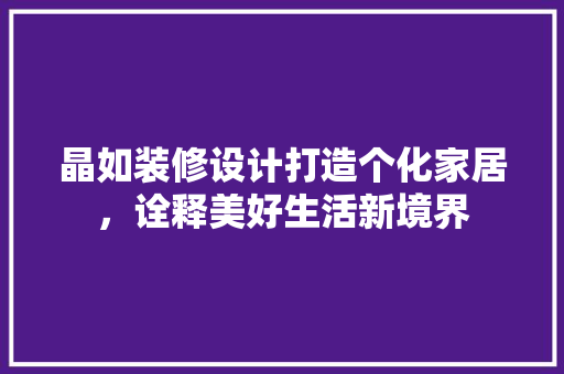 晶如装修设计打造个化家居，诠释美好生活新境界