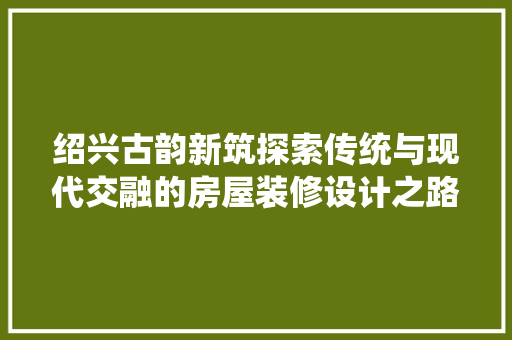 绍兴古韵新筑探索传统与现代交融的房屋装修设计之路