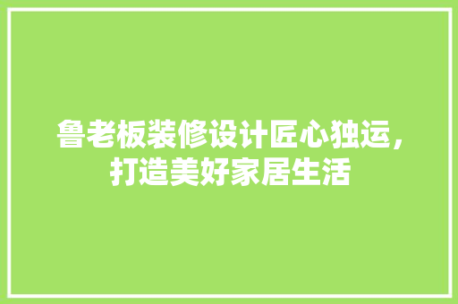 鲁老板装修设计匠心独运，打造美好家居生活