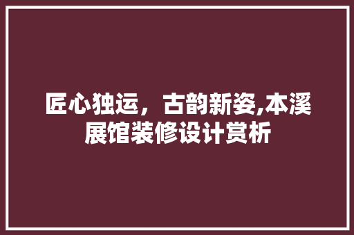 匠心独运，古韵新姿,本溪展馆装修设计赏析