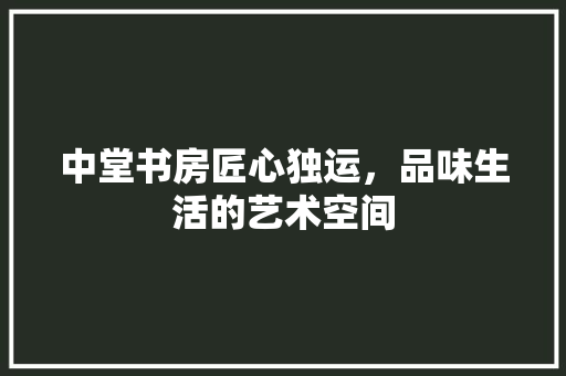 中堂书房匠心独运，品味生活的艺术空间