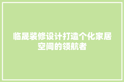 临晟装修设计打造个化家居空间的领航者