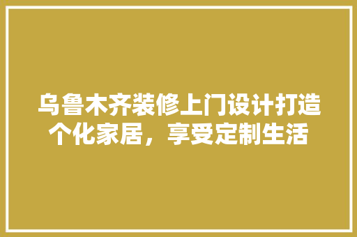 乌鲁木齐装修上门设计打造个化家居，享受定制生活