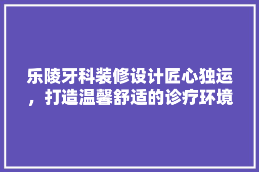 乐陵牙科装修设计匠心独运，打造温馨舒适的诊疗环境