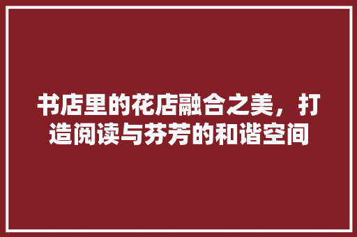 书店里的花店融合之美，打造阅读与芬芳的和谐空间