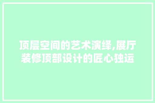 顶层空间的艺术演绎,展厅装修顶部设计的匠心独运