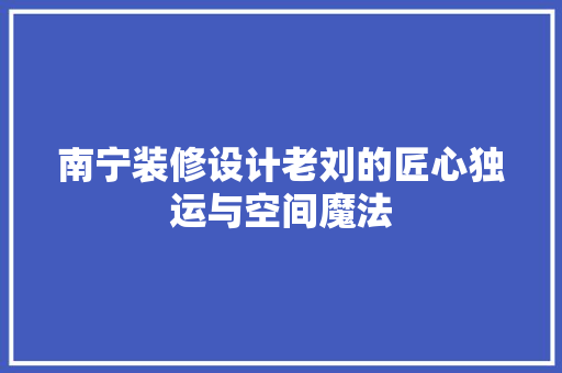 南宁装修设计老刘的匠心独运与空间魔法