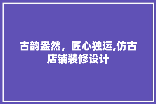 古韵盎然，匠心独运,仿古店铺装修设计