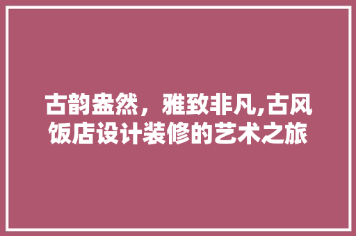 古韵盎然，雅致非凡,古风饭店设计装修的艺术之旅