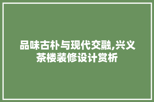 品味古朴与现代交融,兴义茶楼装修设计赏析
