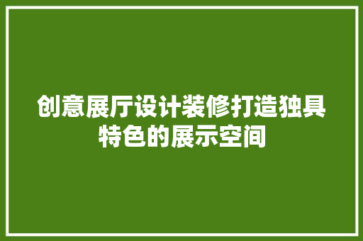 创意展厅设计装修打造独具特色的展示空间