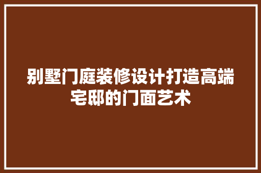 别墅门庭装修设计打造高端宅邸的门面艺术