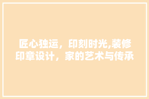 匠心独运，印刻时光,装修印章设计，家的艺术与传承