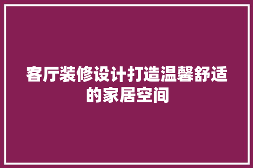 客厅装修设计打造温馨舒适的家居空间