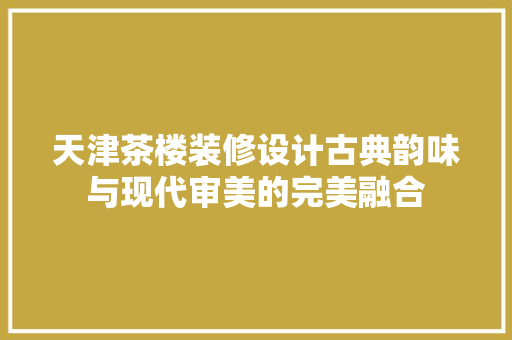 天津茶楼装修设计古典韵味与现代审美的完美融合  第1张