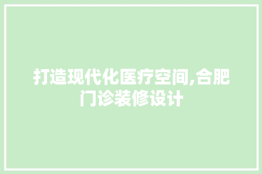 打造现代化医疗空间,合肥门诊装修设计