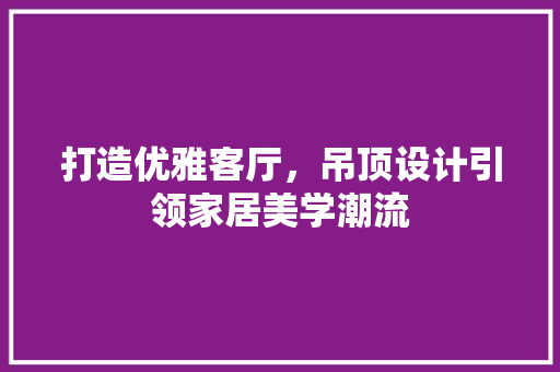 打造优雅客厅，吊顶设计引领家居美学潮流
