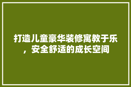 打造儿童豪华装修寓教于乐，安全舒适的成长空间