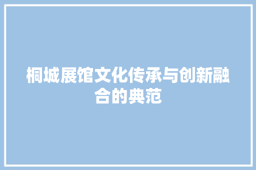 桐城展馆文化传承与创新融合的典范