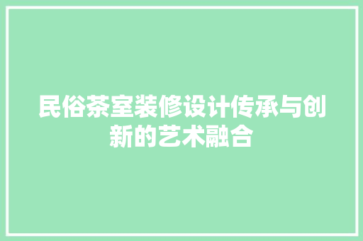 民俗茶室装修设计传承与创新的艺术融合