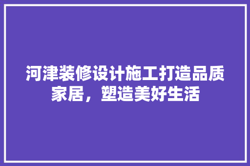 河津装修设计施工打造品质家居，塑造美好生活