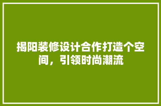 揭阳装修设计合作打造个空间，引领时尚潮流