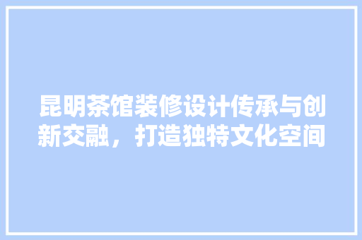 昆明茶馆装修设计传承与创新交融，打造独特文化空间