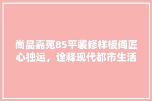 尚品嘉苑85平装修样板间匠心独运，诠释现代都市生活美学