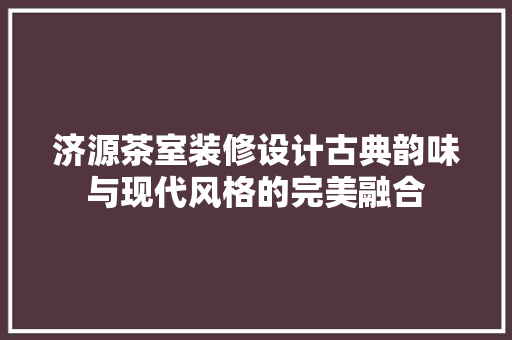 济源茶室装修设计古典韵味与现代风格的完美融合