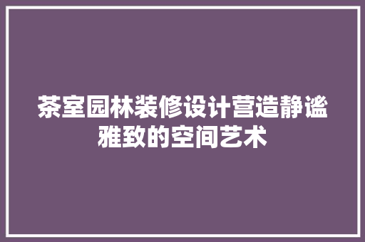 茶室园林装修设计营造静谧雅致的空间艺术  第1张