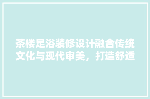 茶楼足浴装修设计融合传统文化与现代审美，打造舒适休闲空间