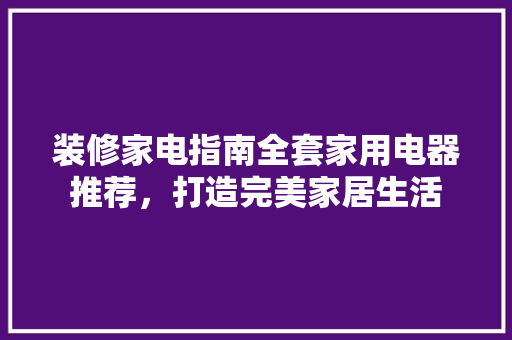 装修家电指南全套家用电器推荐，打造完美家居生活