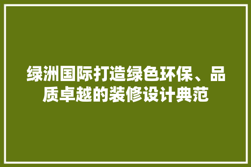 绿洲国际打造绿色环保、品质卓越的装修设计典范