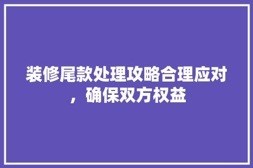 装修尾款处理攻略合理应对，确保双方权益